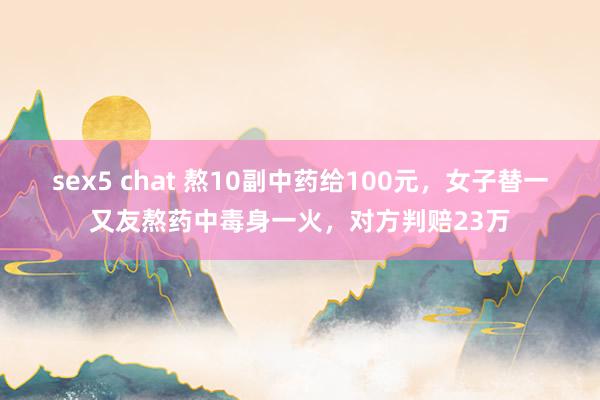 sex5 chat 熬10副中药给100元，女子替一又友熬药中毒身一火，对方判赔23万