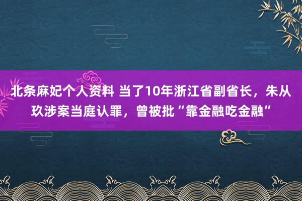 北条麻妃个人资料 当了10年浙江省副省长，朱从玖涉案当庭认罪，曾被批“靠金融吃金融”