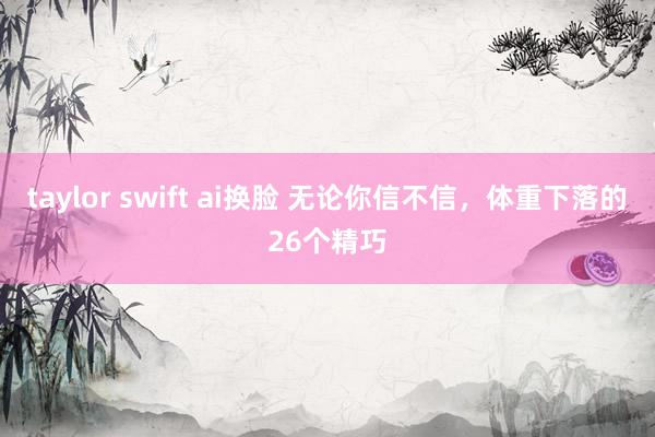 taylor swift ai换脸 无论你信不信，体重下落的26个精巧