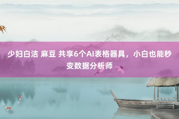 少妇白洁 麻豆 共享6个AI表格器具，小白也能秒变数据分析师