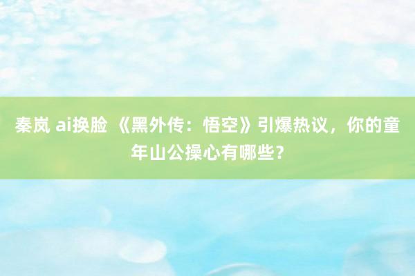 秦岚 ai换脸 《黑外传：悟空》引爆热议，你的童年山公操心有哪些？