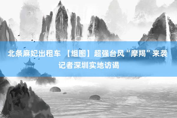 北条麻妃出租车 【组图】超强台风“摩羯”来袭 记者深圳实地访谒