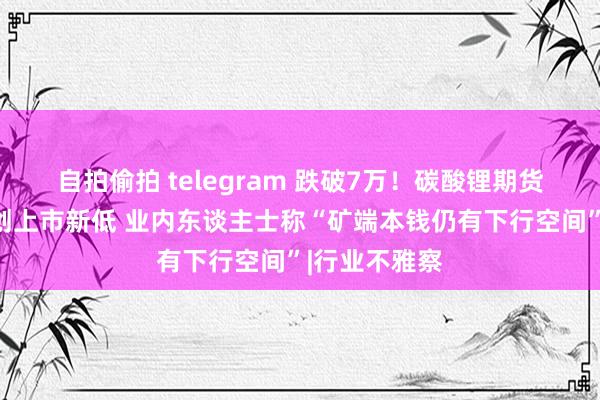 自拍偷拍 telegram 跌破7万！碳酸锂期货主力合约价创上市新低 业内东谈主士称“矿端本钱仍有下行空间”|行业不雅察