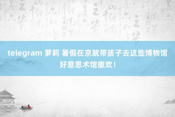 telegram 萝莉 暑假在京就带孩子去这些博物馆好意思术馆撒欢！