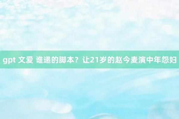 gpt 文爱 谁递的脚本？让21岁的赵今麦演中年怨妇