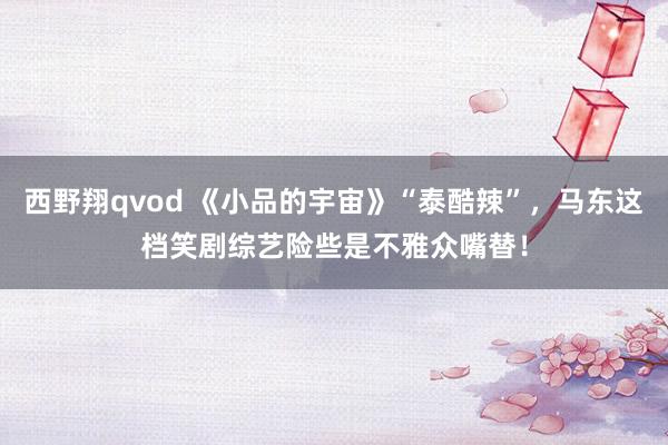 西野翔qvod 《小品的宇宙》“泰酷辣”，马东这档笑剧综艺险些是不雅众嘴替！