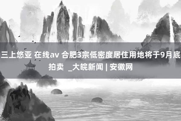 三上悠亚 在线av 合肥3宗低密度居住用地将于9月底拍卖  _大皖新闻 | 安徽网