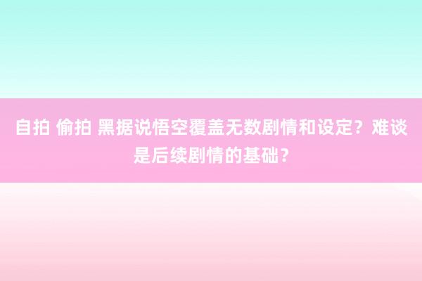 自拍 偷拍 黑据说悟空覆盖无数剧情和设定？难谈是后续剧情的基础？