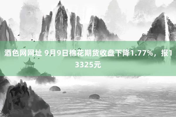 酒色网网址 9月9日棉花期货收盘下降1.77%，报13325元