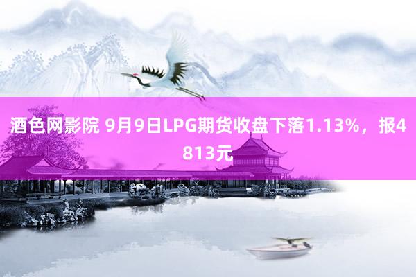 酒色网影院 9月9日LPG期货收盘下落1.13%，报4813元