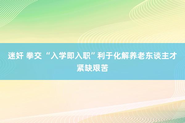 迷奸 拳交 “入学即入职”利于化解养老东谈主才紧缺艰苦