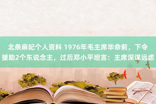 北条麻妃个人资料 1976年毛主席毕命前，下令援助2个东说念主，过后邓小平坦言：主席深谋远虑