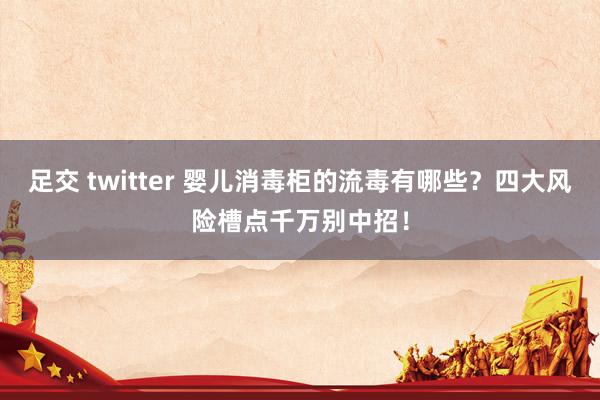 足交 twitter 婴儿消毒柜的流毒有哪些？四大风险槽点千万别中招！