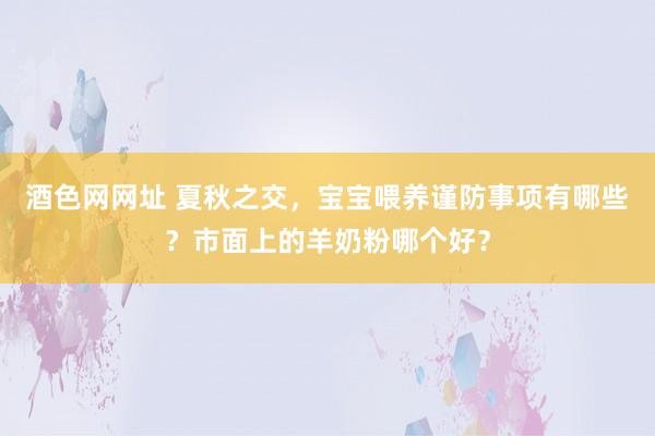 酒色网网址 夏秋之交，宝宝喂养谨防事项有哪些？市面上的羊奶粉哪个好？