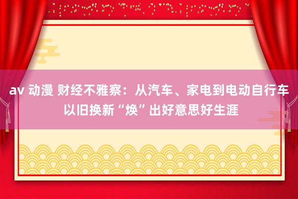 av 动漫 财经不雅察：从汽车、家电到电动自行车 以旧换新“焕”出好意思好生涯