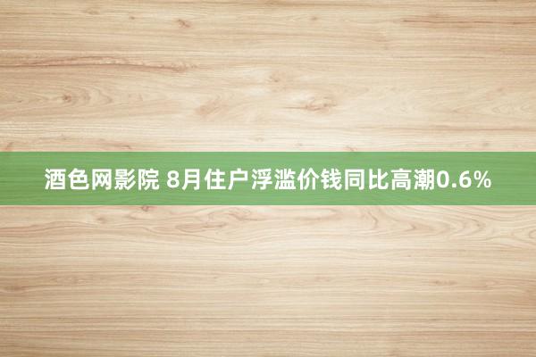 酒色网影院 8月住户浮滥价钱同比高潮0.6%