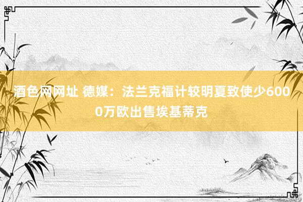 酒色网网址 德媒：法兰克福计较明夏致使少6000万欧出售埃基蒂克