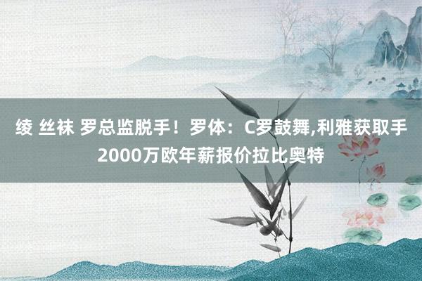 绫 丝袜 罗总监脱手！罗体：C罗鼓舞,利雅获取手2000万欧年薪报价拉比奥特