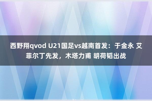 西野翔qvod U21国足vs越南首发：于金永 艾菲尔丁先发，木塔力甫 胡荷韬出战