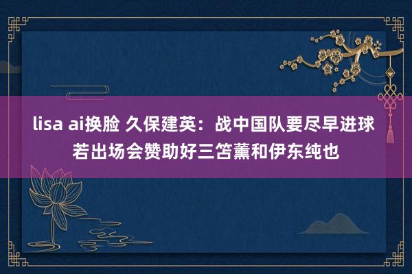 lisa ai换脸 久保建英：战中国队要尽早进球 若出场会赞助好三笘薰和伊东纯也