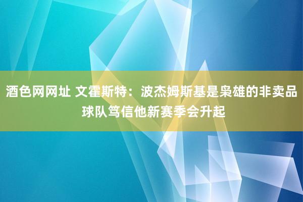 酒色网网址 文霍斯特：波杰姆斯基是枭雄的非卖品 球队笃信他新赛季会升起