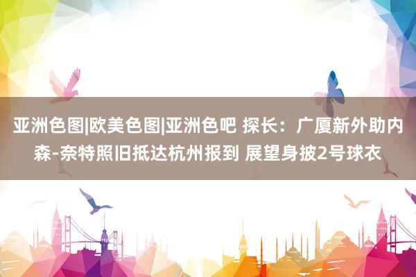 亚洲色图|欧美色图|亚洲色吧 探长：广厦新外助内森-奈特照旧抵达杭州报到 展望身披2号球衣