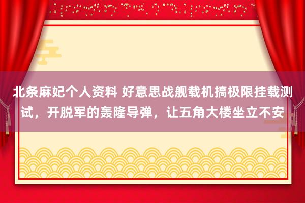 北条麻妃个人资料 好意思战舰载机搞极限挂载测试，开脱军的轰隆导弹，让五角大楼坐立不安