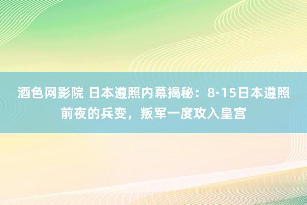 酒色网影院 日本遵照内幕揭秘：8·15日本遵照前夜的兵变，叛军一度攻入皇宫