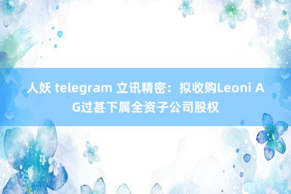 人妖 telegram 立讯精密：拟收购Leoni AG过甚下属全资子公司股权