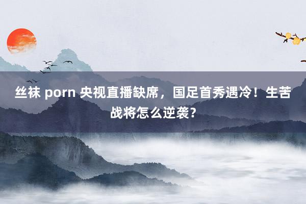 丝袜 porn 央视直播缺席，国足首秀遇冷！生苦战将怎么逆袭？