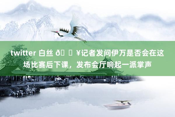 twitter 白丝 🎥记者发问伊万是否会在这场比赛后下课，发布会厅响起一派掌声