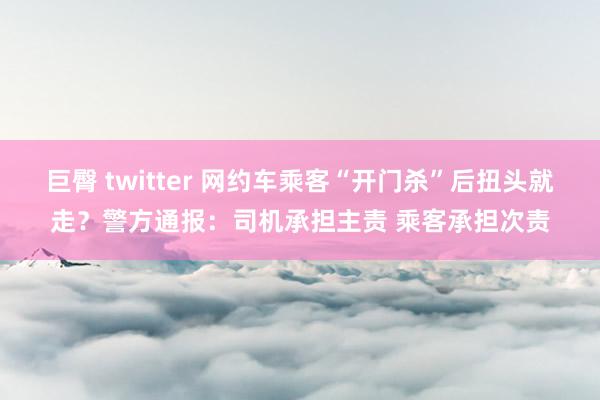 巨臀 twitter 网约车乘客“开门杀”后扭头就走？警方通报：司机承担主责 乘客承担次责