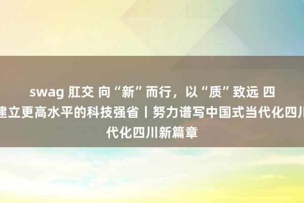 swag 肛交 向“新”而行，以“质”致远 四川加速建立更高水平的科技强省丨努力谱写中国式当代化四川新篇章