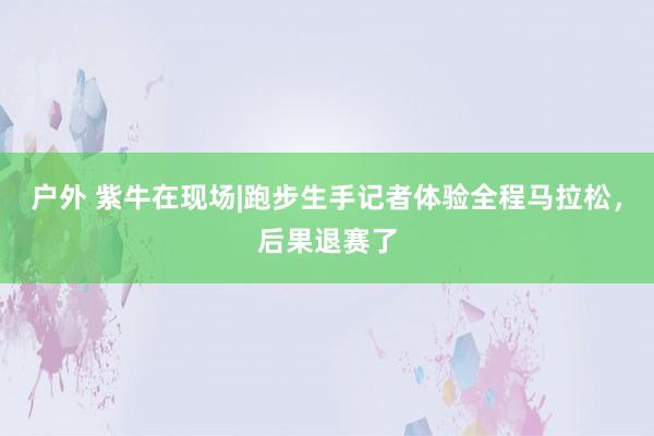 户外 紫牛在现场|跑步生手记者体验全程马拉松，后果退赛了