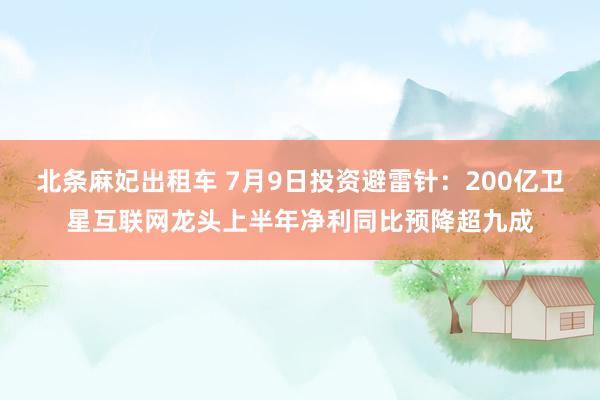 北条麻妃出租车 7月9日投资避雷针：200亿卫星互联网龙头上半年净利同比预降超九成