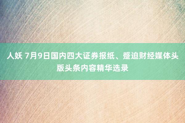 人妖 7月9日国内四大证券报纸、蹙迫财经媒体头版头条内容精华选录