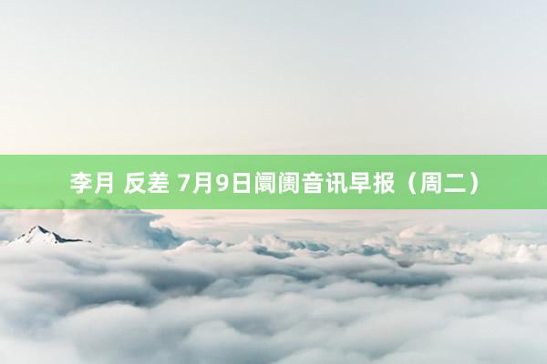 李月 反差 7月9日阛阓音讯早报（周二）