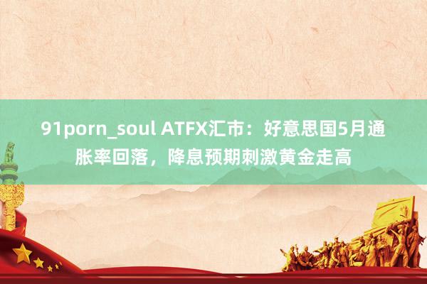 91porn_soul ATFX汇市：好意思国5月通胀率回落，降息预期刺激黄金走高