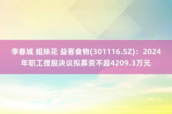 李春城 姐妹花 益客食物(301116.SZ)：2024年职工捏股决议拟募资不超4209.3万元