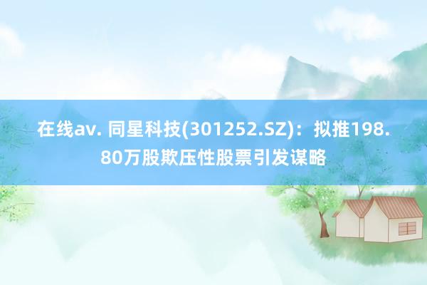 在线av. 同星科技(301252.SZ)：拟推198.80万股欺压性股票引发谋略