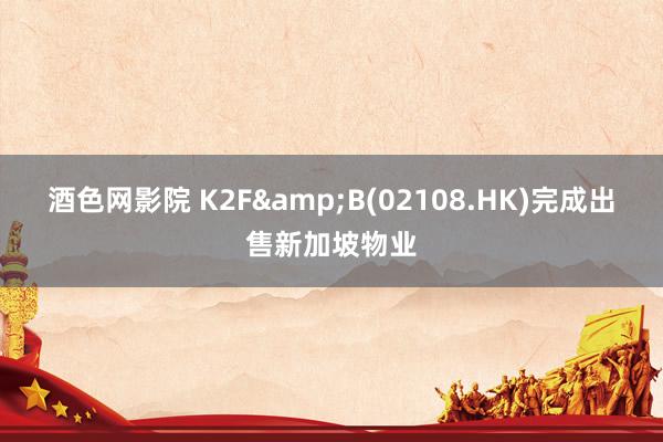 酒色网影院 K2F&B(02108.HK)完成出售新加坡物业