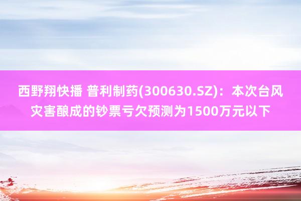 西野翔快播 普利制药(300630.SZ)：本次台风灾害酿成的钞票亏欠预测为1500万元以下