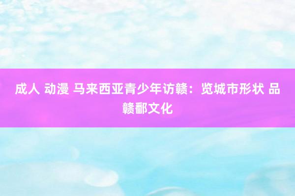 成人 动漫 马来西亚青少年访赣：览城市形状 品赣鄱文化