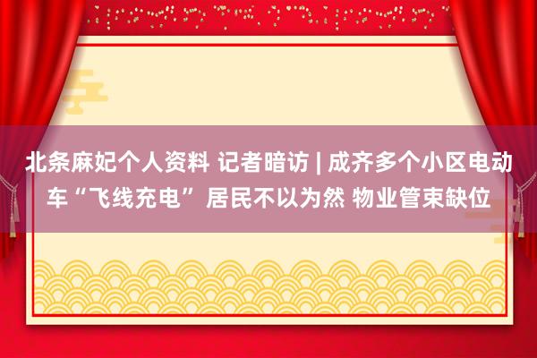 北条麻妃个人资料 记者暗访 | 成齐多个小区电动车“飞线充电” 居民不以为然 物业管束缺位