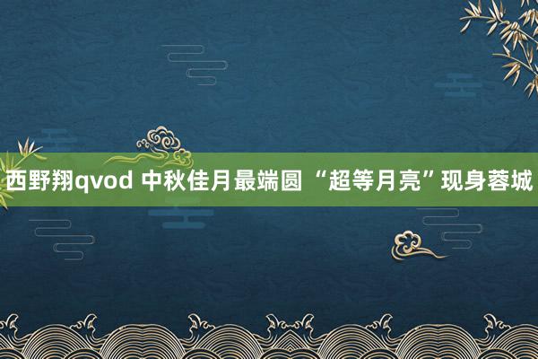 西野翔qvod 中秋佳月最端圆 “超等月亮”现身蓉城