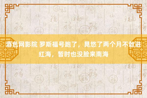 酒色网影院 罗斯福号跑了，晃悠了两个月不敢进红海，暂时也没脸来南海