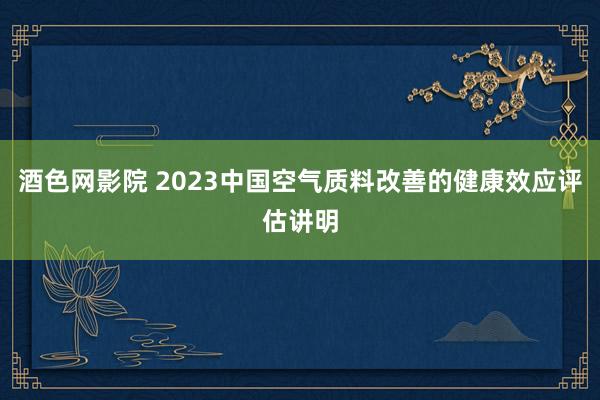 酒色网影院 2023中国空气质料改善的健康效应评估讲明