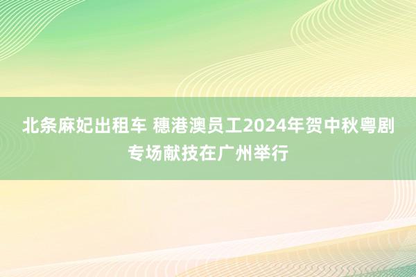 北条麻妃出租车 穗港澳员工2024年贺中秋粤剧专场献技在广州举行