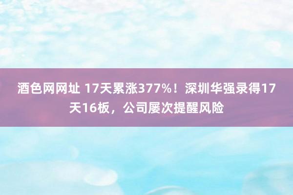 酒色网网址 17天累涨377%！深圳华强录得17天16板，公司屡次提醒风险