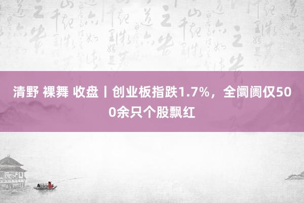 清野 裸舞 收盘丨创业板指跌1.7%，全阛阓仅500余只个股飘红